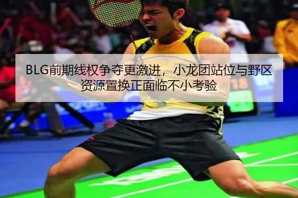 BLG前期线权争夺更激进，小龙团站位与野区资源置换正面临不小考验