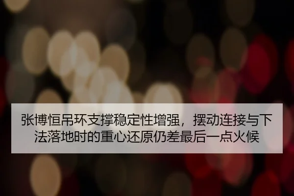 张博恒吊环支撑稳定性增强，摆动连接与下法落地时的重心还原仍差最后一点火候